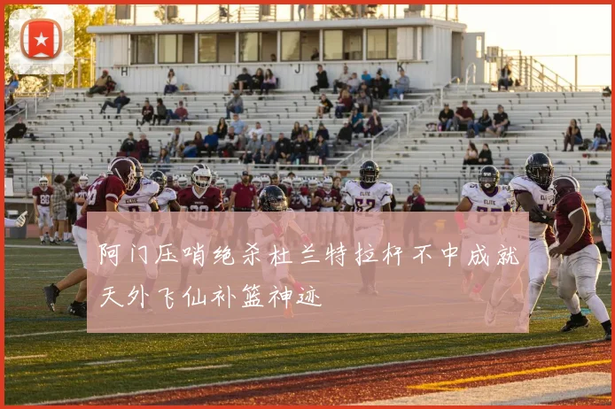 阿门压哨绝杀杜兰特拉杆不中成就天外飞仙补篮神迹