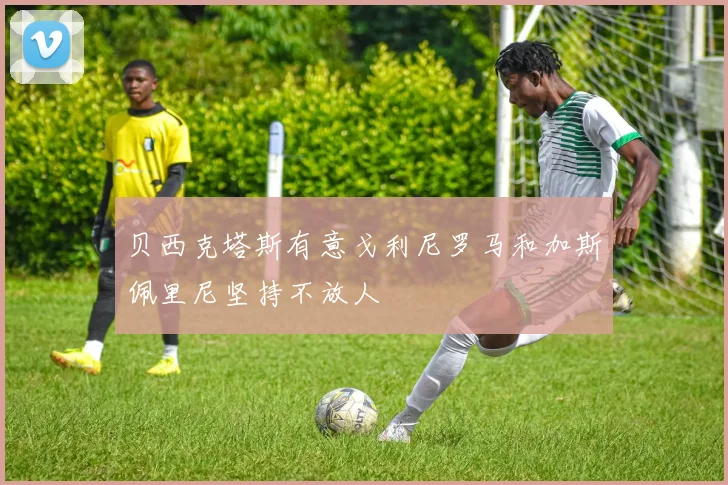 贝西克塔斯有意戈利尼罗马和加斯佩里尼坚持不放人