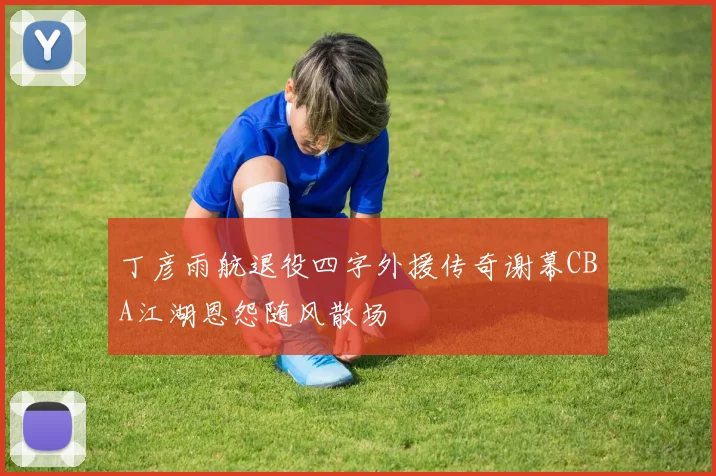 丁彦雨航退役四字外援传奇谢幕CBA江湖恩怨随风散场