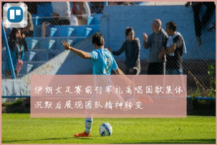 伊朗女足赛前行军礼高唱国歌集体沉默后展现团队精神转变