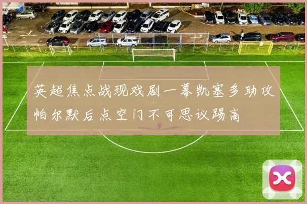英超焦点战现戏剧一幕凯塞多助攻帕尔默后点空门不可思议踢高