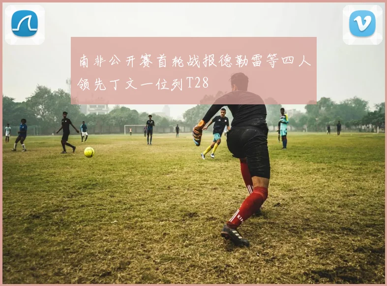 南非公开赛首轮战报德勒雷等四人领先丁文一位列T28