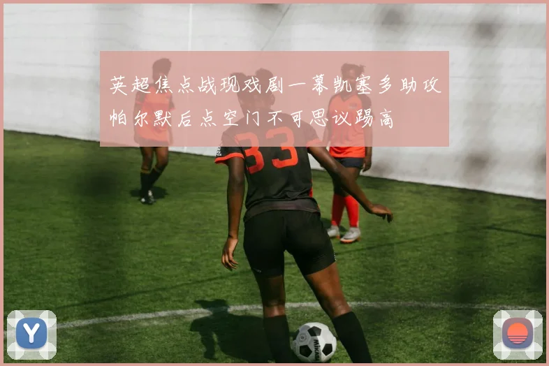 英超焦点战现戏剧一幕凯塞多助攻帕尔默后点空门不可思议踢高