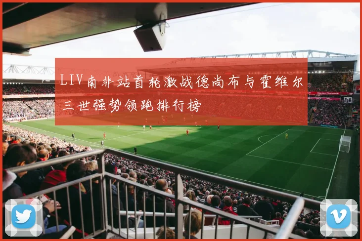 LIV南非站首轮激战德尚布与霍维尔三世强势领跑排行榜