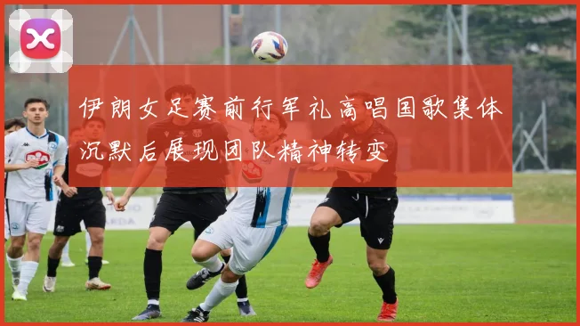 伊朗女足赛前行军礼高唱国歌集体沉默后展现团队精神转变