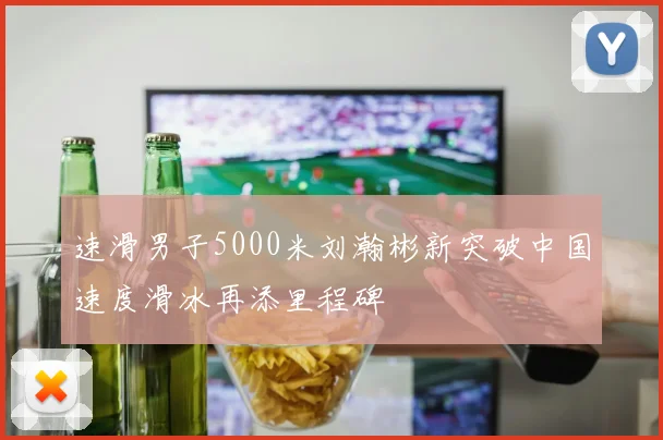 速滑男子5000米刘瀚彬新突破中国速度滑冰再添里程碑