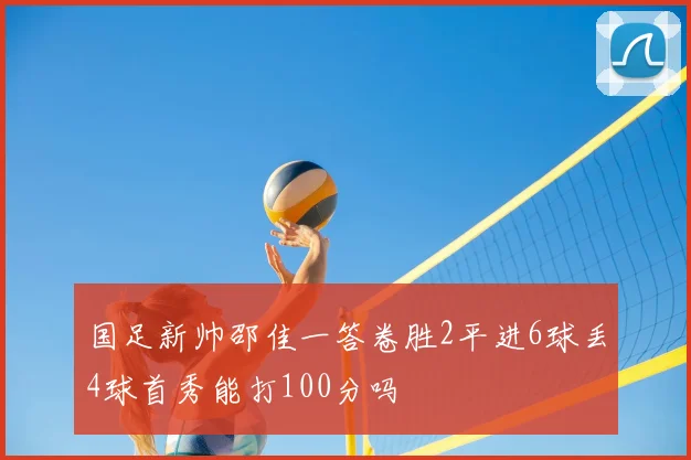 国足新帅邵佳一答卷胜2平进6球丢4球首秀能打100分吗