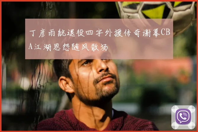 丁彦雨航退役四字外援传奇谢幕CBA江湖恩怨随风散场