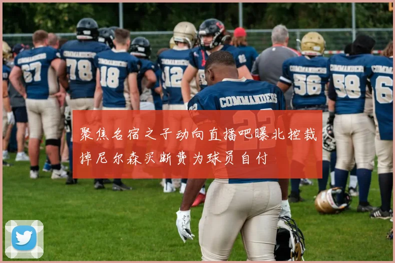 聚焦名宿之子动向直播吧曝北控裁掉尼尔森买断费为球员自付