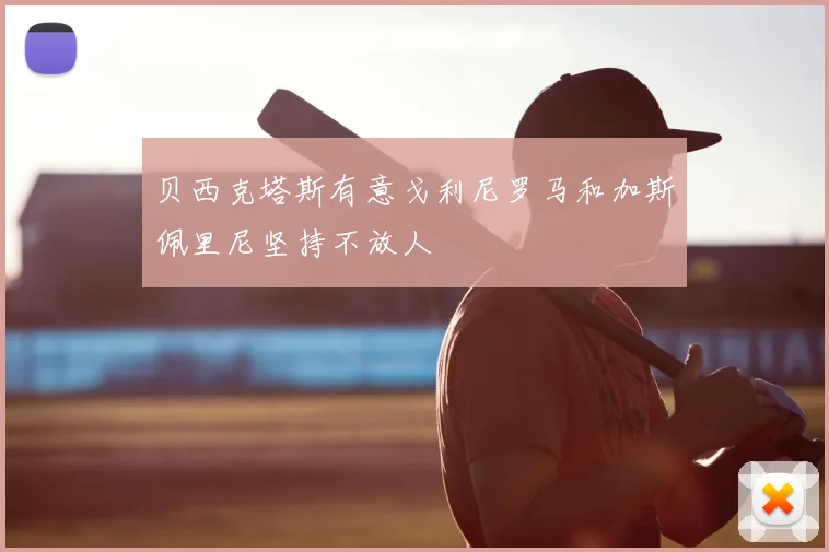 贝西克塔斯有意戈利尼罗马和加斯佩里尼坚持不放人