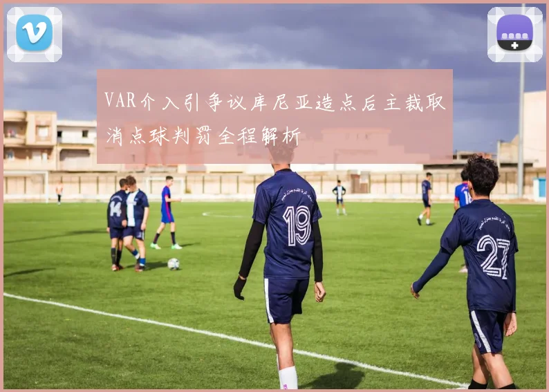 VAR介入引争议库尼亚造点后主裁取消点球判罚全程解析