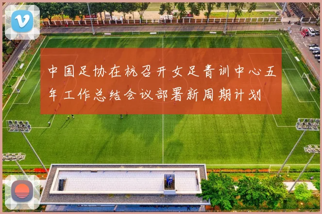 中国足协在杭召开女足青训中心五年工作总结会议部署新周期计划