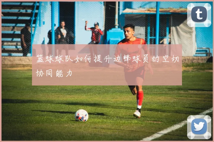 篮球球队如何提升边锋球员的空切协同能力