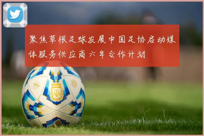 聚焦草根足球发展中国足协启动媒体服务供应商六年合作计划