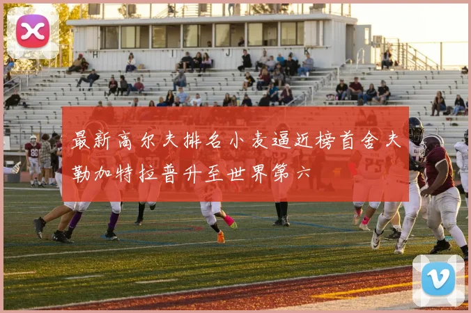 最新高尔夫排名小麦逼近榜首舍夫勒加特拉普升至世界第六